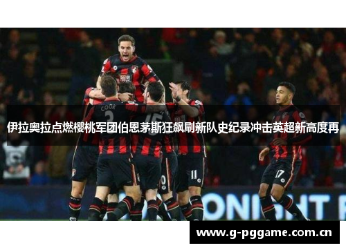 伊拉奥拉点燃樱桃军团伯恩茅斯狂飙刷新队史纪录冲击英超新高度再
